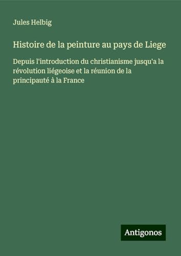 Histoire de la peinture au pays de Liege: Depuis l'introduction du christianisme jusqu'a la révolution liégeoise et la réunion de la principauté à la France von Antigonos Verlag
