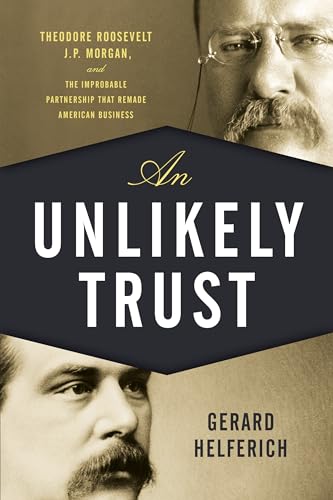 An Unlikely Trust: Theodore Roosevelt, J. P. Morgan, and the Improbable Partnership That Remade American Business