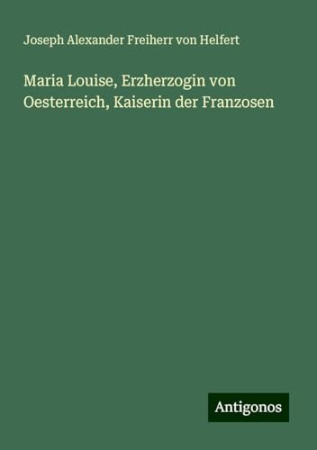 Maria Louise, Erzherzogin von Oesterreich, Kaiserin der Franzosen von Antigonos Verlag