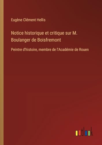 Notice historique et critique sur M. Boulanger de Boisfremont: Peintre d'histoire, membre de l'Académie de Rouen