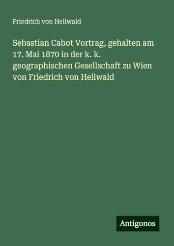 Sebastian Cabot Vortrag, gehalten am 17. Mai 1870 in der k. k. geographischen Gesellschaft zu Wien von Friedrich von Hellwald von Antigonos Verlag