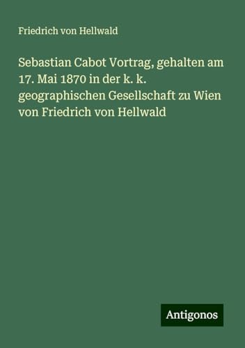 Sebastian Cabot Vortrag, gehalten am 17. Mai 1870 in der k. k. geographischen Gesellschaft zu Wien von Friedrich von Hellwald von Antigonos Verlag