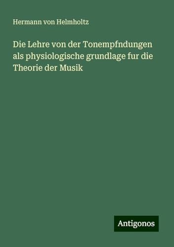 Die Lehre von der Tonempfndungen als physiologische grundlage fur die Theorie der Musik Die Lehre von der Tonempfndungen als physiologische grundlage fur die Theorie der Musik von Antigonos Verlag