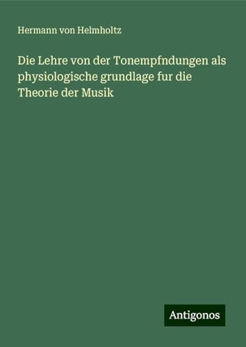 Die Lehre von der Tonempfndungen als physiologische grundlage fur die Theorie der Musik Die Lehre von der Tonempfndungen als physiologische grundlage fur die Theorie der Musik von Antigonos Verlag
