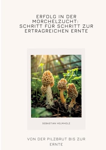 Erfolg in der Morchelzucht: Schritt für Schritt zur ertragreichen Ernte: Von der Pilzbrut bis zur Ernte von tredition