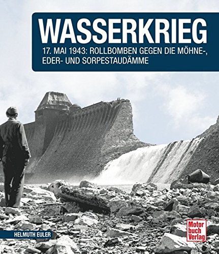 Wasserkrieg: 17.Mai 1943: Rollbomben gegen die Möhne-,Eder- und Sorpestaudämme // Reprint der 1. Auflage 2015
