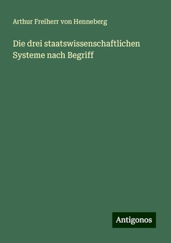 Die drei staatswissenschaftlichen Systeme nach Begriff von Antigonos Verlag