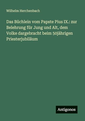 Das Büchlein vom Papste Pius IX.: zur Belehrung für Jung und Alt, dem Volke dargebracht beim 50jährigen Priesterjubiläum von Antigonos Verlag