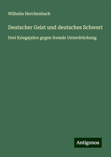 Deutscher Geist und deutsches Schwert: Drei Kriegsjahre gegen fremde Unterdrückung von Antigonos Verlag