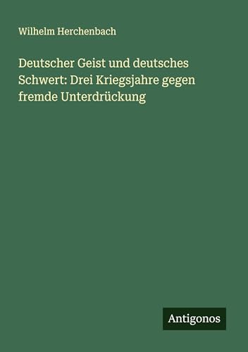 Deutscher Geist und deutsches Schwert: Drei Kriegsjahre gegen fremde Unterdrückung von Antigonos Verlag