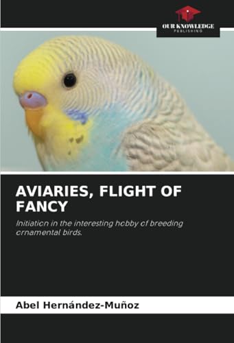 AVIARIES, FLIGHT OF FANCY: Initiation in the interesting hobby of breeding ornamental birds. von Our Knowledge Publishing