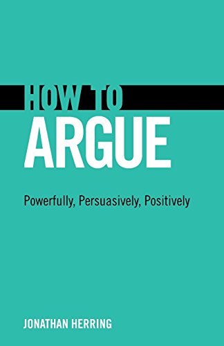 How to Argue: Powerfully, Persuasively, Positively: Powerfully, Persuasively, Positively