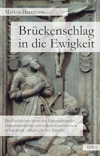 Brückenschlag in die Ewigkeit: Die Geschichten hinter den Epitaphien in der Franziskanerkirche und anderen Gotteshäusern in Ingolstadt – Motive, Stifter, Künstler von Idea