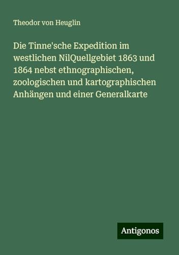 Die Tinne'sche Expedition im westlichen NilQuellgebiet 1863 und 1864 nebst ethnographischen, zoologischen und kartographischen Anhängen und einer Generalkarte von Antigonos Verlag