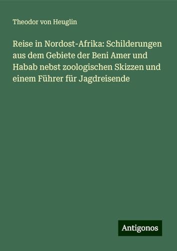 Reise in Nordost-Afrika: Schilderungen aus dem Gebiete der Beni Amer und Habab nebst zoologischen Skizzen und einem Führer für Jagdreisende von Antigonos Verlag