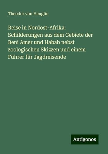 Reise in Nordost-Afrika: Schilderungen aus dem Gebiete der Beni Amer und Habab nebst zoologischen Skizzen und einem Führer für Jagdreisende von Antigonos Verlag