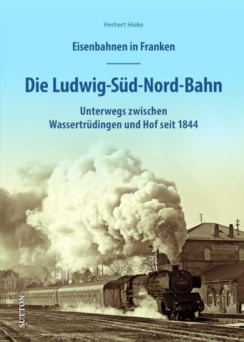 Eisenbahnen in Franken – Die Ludwig-Süd-Nord-Bahn: Unterwegs auf der Bahnstrecke zwischen Gunzenhausen und Hof seit 1843. 160 historische Fotos und ... seit 1844 (Sutton - Auf Schienen unterwegs) von Sutton