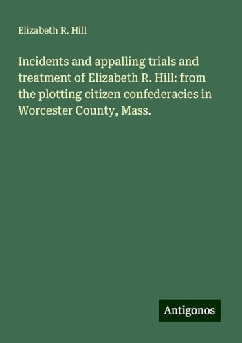 Incidents and appalling trials and treatment of Elizabeth R. Hill: from the plotting citizen confederacies in Worcester County, Mass. von Antigonos Verlag