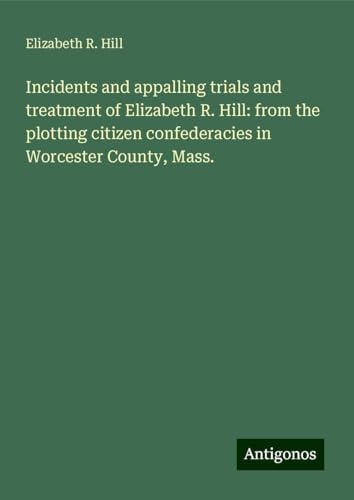 Incidents and appalling trials and treatment of Elizabeth R. Hill: from the plotting citizen confederacies in Worcester County, Mass. von Antigonos Verlag