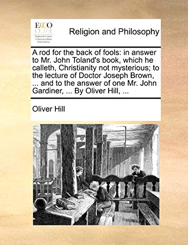 A Rod for the Back of Fools: In Answer to Mr. John Toland's Book, Which He Calleth, Christianity Not Mysterious; To the Lecture of Doctor Joseph ... Mr. John Gardiner, ... by Oliver Hill, ...