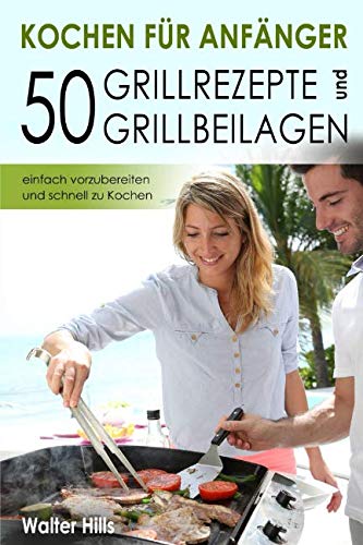 Kochen für Anfänger – 50 Grillrezepte und Grillbeilagen einfach vorzubereiten und schnell zu Kochen