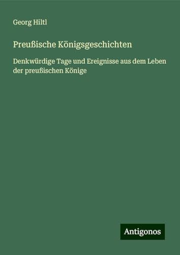 Preußische Königsgeschichten: Denkwürdige Tage und Ereignisse aus dem Leben der preußischen Könige von Antigonos Verlag