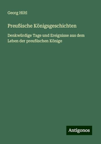 Preußische Königsgeschichten: Denkwürdige Tage und Ereignisse aus dem Leben der preußischen Könige von Antigonos Verlag