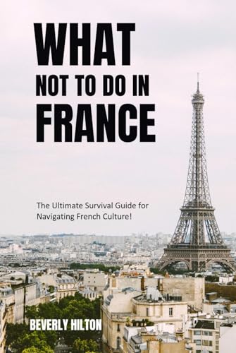 What Not To Do In France: The Ultimate Survival Guide for Navigating French Culture! (What Not To Do - And What To Do Travel Guides)