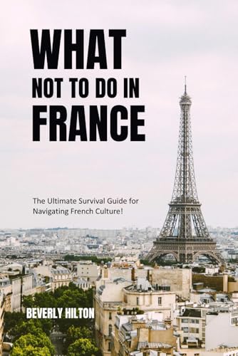 What Not To Do In France: The Ultimate Survival Guide for Navigating French Culture! (What Not To Do - And What To Do Travel Guides)