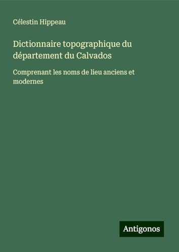 Dictionnaire topographique du département du Calvados: Comprenant les noms de lieu anciens et modernes von Antigonos Verlag