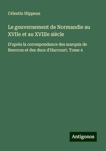 Le gouvernement de Normandie au XVIIe et au XVIIIe siècle: D'après la correspondance des marquis de Beuvron et des ducs d'Harcourt. Tome 4 von Antigonos Verlag