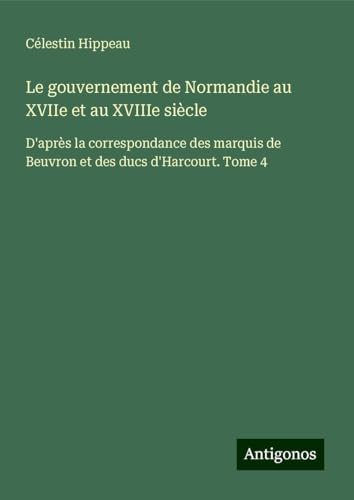 Le gouvernement de Normandie au XVIIe et au XVIIIe siècle: D'après la correspondance des marquis de Beuvron et des ducs d'Harcourt. Tome 4 von Antigonos Verlag