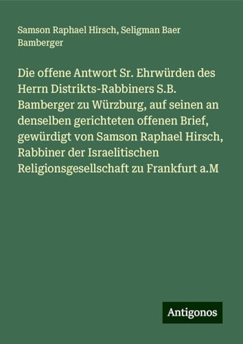 Die offene Antwort Sr. Ehrwürden des Herrn Distrikts-Rabbiners S.B. Bamberger zu Würzburg, auf seinen an denselben gerichteten offenen Brief, ... Religionsgesellschaft zu Frankfurt a.M Die offene Antwort Sr. Ehrwürden des Herrn Distrikts-Rabbiners S.B. Bamberger zu Würzburg, auf seinen an denselben gerichteten offenen Brief, ... Religionsgesellschaft zu Frankfurt a.M von Antigonos Verlag