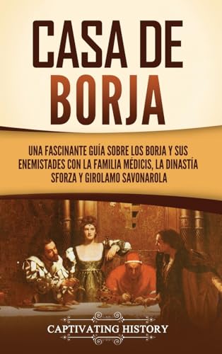Casa de Borja: Una fascinante guía sobre los Borja y sus enemistades con la familia Médicis, la dinastía Sforza y Girolamo Savonarola von Captivating History