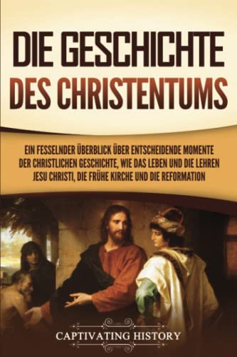 Die Geschichte des Christentums: Ein fesselnder Überblick über entscheidende Momente der christlichen Geschichte, wie das Leben und die Lehren Jesu Christi, die frühe Kirche und die Reformation