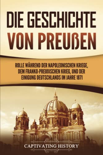 Die Geschichte von Preußen: Ein fesselndes Handbuch zum Königreich Preußen und dessen Rolle während der Napoleonischen Kriege, dem Franko-Preußischen Krieg, und der Einigung Deutschlands im Jahre 1871 Die Geschichte von Preußen: Ein fesselndes Handbuch zum Königreich Preußen und dessen Rolle während der Napoleonischen Kriege, dem Franko-Preußischen Krieg, und der Einigung Deutschlands im Jahre 1871 von Captivating History