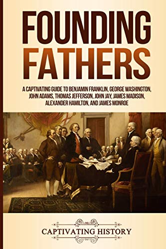 Founding Fathers: A Captivating Guide to Benjamin Franklin, George Washington, John Adams, Thomas Jefferson, John Jay, James Madison, Alexander Hamilton, and James Monroe (Historical Figures)