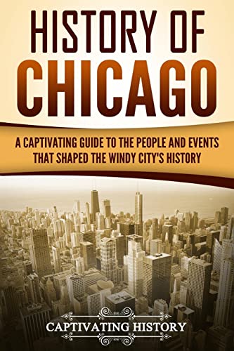 History of Chicago: A Captivating Guide to the People and Events that Shaped the Windy City’s History (U.S. States)