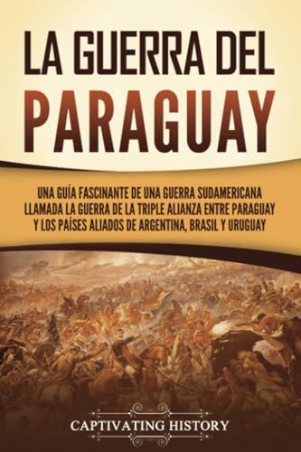 La guerra del Paraguay: Una guía fascinante de una guerra sudamericana llamada la guerra de la Triple Alianza entre Paraguay y los países aliados de Argentina, Brasil y Uruguay (Historia Militar)