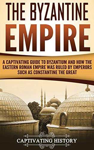 The Byzantine Empire: A Captivating Guide to Byzantium and How the Eastern Roman Empire Was Ruled by Emperors such as Constantine the Great