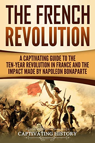 The French Revolution: A Captivating Guide to the Ten-Year Revolution in France and the Impact Made by Napoleon Bonaparte (Exploring Europe’s Past)