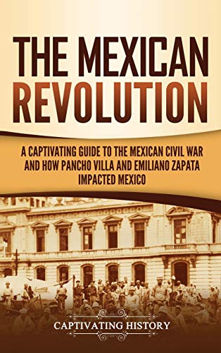 The Mexican Revolution: A Captivating Guide to the Mexican Civil War and How Pancho Villa and Emiliano Zapata Impacted Mexico The Mexican Revolution: A Captivating Guide to the Mexican Civil War and How Pancho Villa and Emiliano Zapata Impacted Mexico