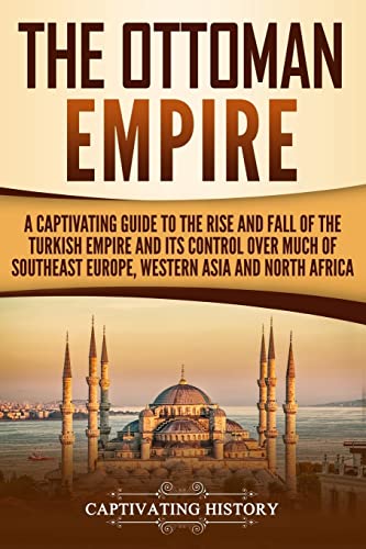The Ottoman Empire: A Captivating Guide to the Rise and Fall of the Turkish Empire and its Control Over Much of Southeast Europe, Western Asia, and North Africa (The Ottomans)