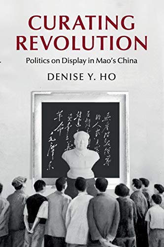 Curating Revolution: Politics on Display in Mao's China (Cambridge Studies in the History of the People's Republic of China)