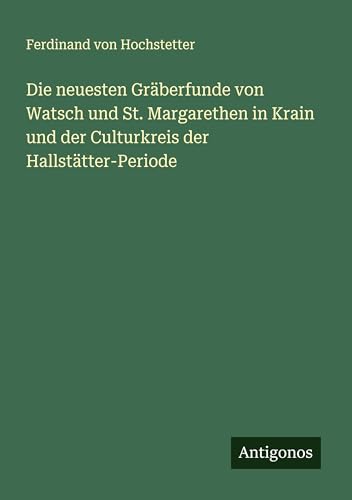 Die neuesten Gräberfunde von Watsch und St. Margarethen in Krain und der Culturkreis der Hallstätter-Periode von Antigonos Verlag