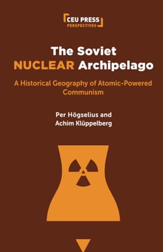 The Soviet Nuclear Archipelago: A Historical Geography of Atomic-Powered Communism (Ceu Press Perspectives)