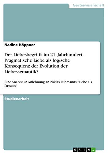 Der Liebesbegriffs im 21. Jahrhundert. Pragmatische Liebe als logische Konsequenz der Evolution der Liebessemantik?: Eine Analyse in Anlehnung an Niklas Luhmanns "Liebe als Passion"