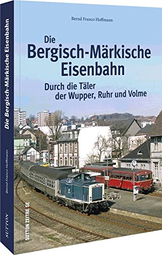 Die Bergisch-Märkische Eisenbahn: Durch die Täler der Wupper, Ruhr und Volme von Sutton Verlag GmbH