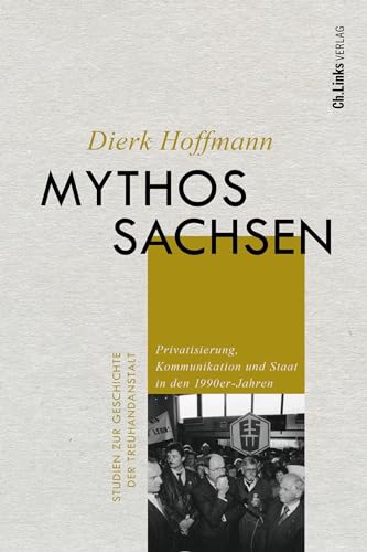 Mythos Sachsen: Privatisierung, Kommunikation und Staat in den 1990er-Jahren (Studien zur Geschichte der Treuhandanstalt, Band 10) von Ch. Links Verlag