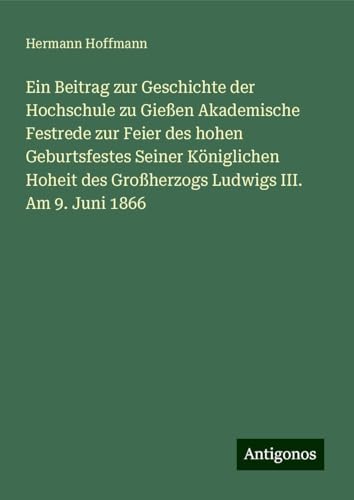 Ein Beitrag zur Geschichte der Hochschule zu Gießen Akademische Festrede zur Feier des hohen Geburtsfestes Seiner Königlichen Hoheit des Großherzogs Ludwigs III. Am 9. Juni 1866 von Antigonos Verlag